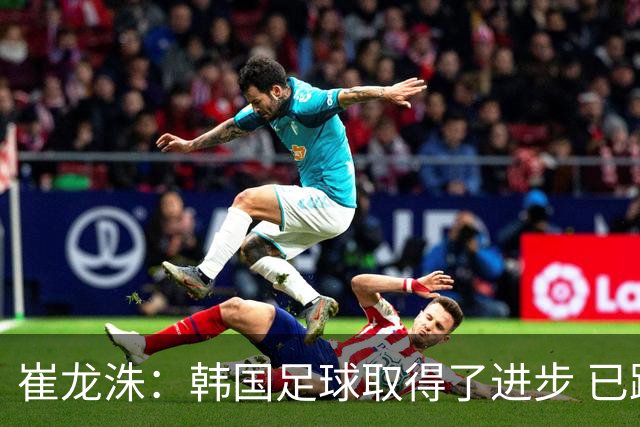 崔龙洙：韩国足球取得了进步 已跻身世界先进国家之列